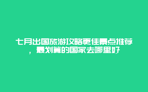 七月出國(guó)旅游攻略更佳景點(diǎn)推薦，最劃算的國(guó)家去哪里好