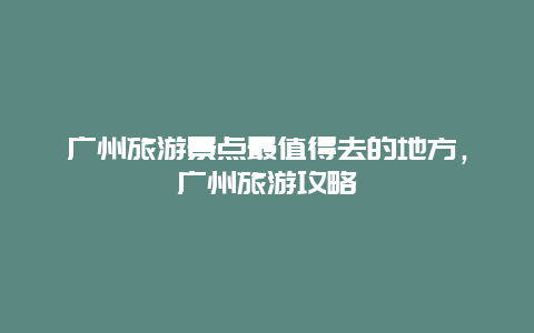 廣州旅游景點最值得去的地方，廣州旅游攻略