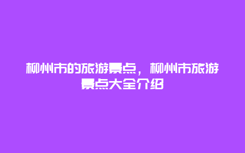 柳州市的旅游景點(diǎn)，柳州市旅游景點(diǎn)大全介紹