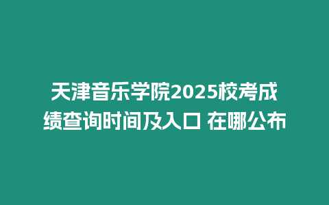 天津音樂學院2025校考成績查詢時間及入口 在哪公布