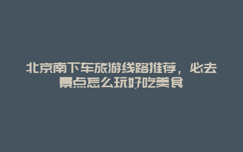 北京南下車旅游線路推薦，必去景點(diǎn)怎么玩好吃美食