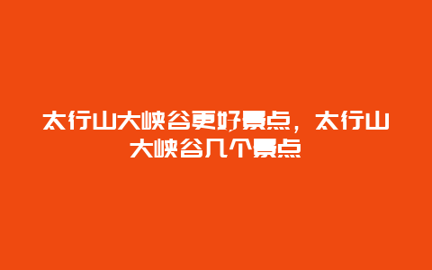 太行山大峽谷更好景點，太行山大峽谷幾個景點