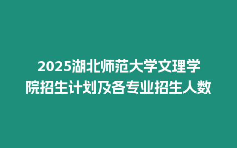 2025湖北師范大學文理學院招生計劃及各專業招生人數