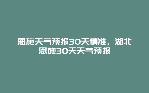 恩施天氣預報30天精準，湖北恩施30天天氣預報