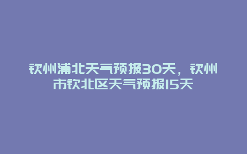 欽州浦北天氣預報30天，欽州市欽北區天氣預報15天