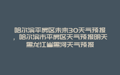哈爾濱平房區未來30天氣預報，哈爾濱市平房區天氣預報明天黑龍江省黑河天氣預報