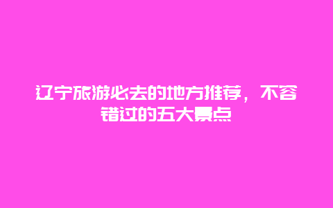 遼寧旅游必去的地方推薦，不容錯過的五大景點