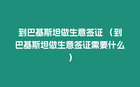 到巴基斯坦做生意簽證 （到巴基斯坦做生意簽證需要什么）