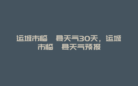 運城市臨猗縣天氣30天，運城市臨猗縣天氣預報