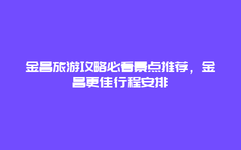 金昌旅游攻略必看景點推薦，金昌更佳行程安排