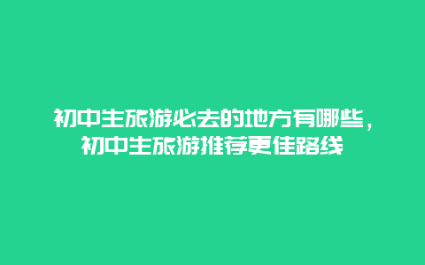 初中生旅游必去的地方有哪些，初中生旅游推薦更佳路線