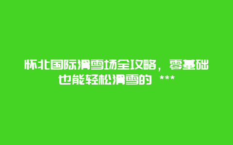 懷北國(guó)際滑雪場(chǎng)全攻略，零基礎(chǔ)也能輕松滑雪的 ***
