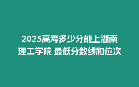 2025高考多少分能上湖南理工學(xué)院 最低分?jǐn)?shù)線和位次