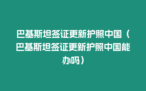 巴基斯坦簽證更新護照中國（巴基斯坦簽證更新護照中國能辦嗎）