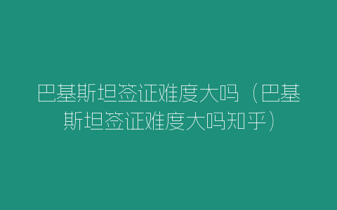 巴基斯坦簽證難度大嗎（巴基斯坦簽證難度大嗎知乎）