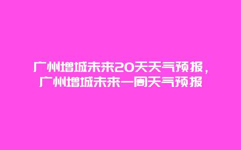 廣州增城未來20天天氣預報，廣州增城未來一周天氣預報