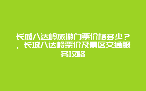 長城八達嶺旅游門票價格多少？，長城八達嶺票價及景區交通服務攻略