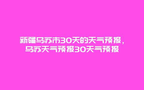 新疆烏蘇市30天的天氣預報，烏蘇天氣預報30天氣預報