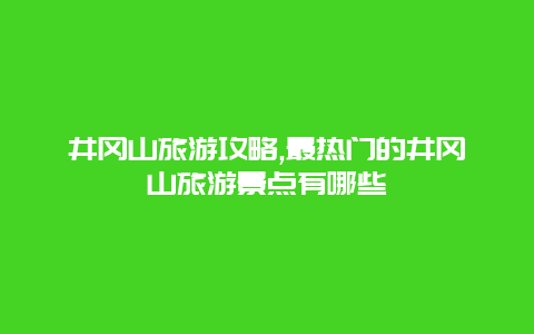 井岡山旅游攻略,最熱門的井岡山旅游景點有哪些