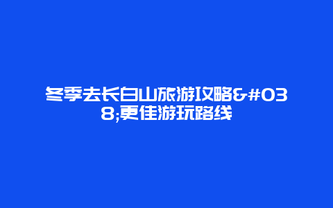 冬季去長白山旅游攻略&更佳游玩路線