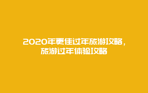 2020年更佳過年旅游攻略，旅游過年體驗攻略