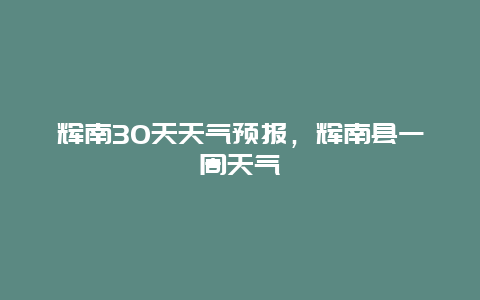 輝南30天天氣預報，輝南縣一周天氣