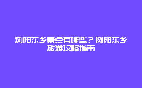 瀏陽東鄉景點有哪些？瀏陽東鄉旅游攻略指南