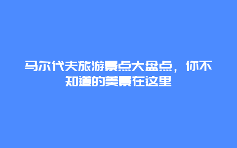 馬爾代夫旅游景點大盤點，你不知道的美景在這里