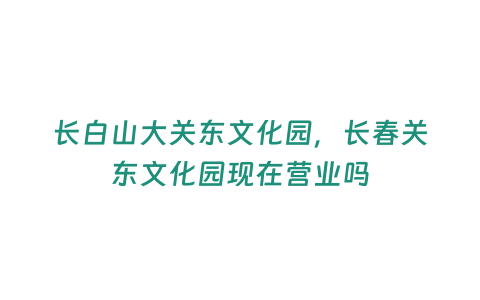 長白山大關(guān)東文化園，長春關(guān)東文化園現(xiàn)在營業(yè)嗎