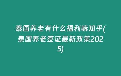 泰國養老有什么福利嘛知乎(泰國養老簽證最新政策2025)