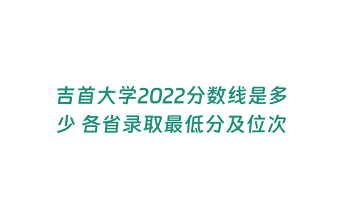 吉首大學(xué)2022分?jǐn)?shù)線是多少 各省錄取最低分及位次