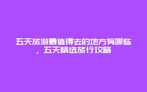 五天旅游最值得去的地方有哪些，五天精選旅行攻略