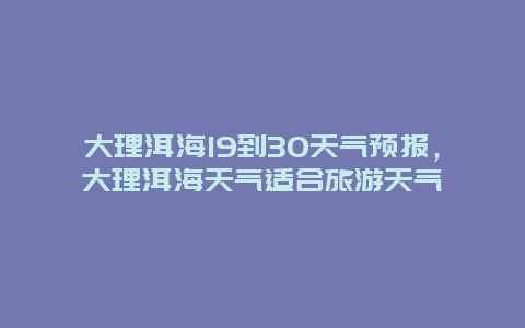 大理洱海19到30天氣預報，大理洱海天氣適合旅游天氣